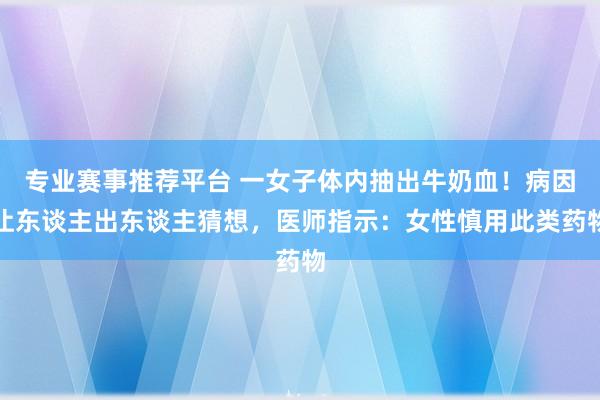 专业赛事推荐平台 一女子体内抽出牛奶血！病因让东谈主出东谈主猜想，医师指示：女性慎用此类药物