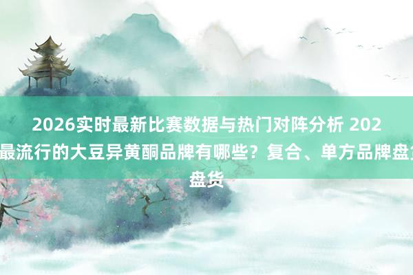 2026实时最新比赛数据与热门对阵分析 2025最流行的大豆异黄酮品牌有哪些？复合、单方品牌盘货