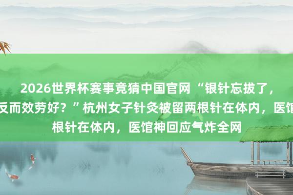 2026世界杯赛事竞猜中国官网 “银针忘拔了，对健康没影响，反而效劳好？”杭州女子针灸被留两根针在体内，医馆神回应气炸全网