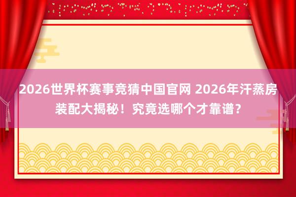 2026世界杯赛事竞猜中国官网 2026年汗蒸房装配大揭秘！究竟选哪个才靠谱？