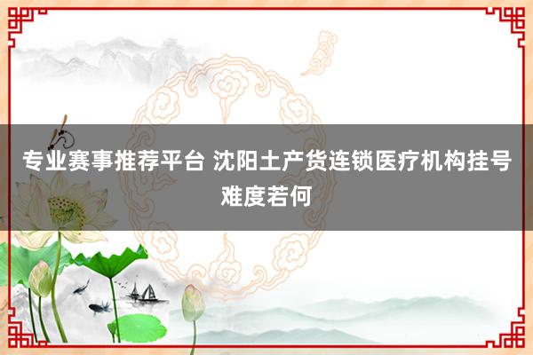专业赛事推荐平台 沈阳土产货连锁医疗机构挂号难度若何