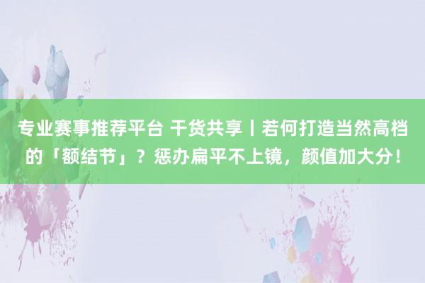 专业赛事推荐平台 干货共享丨若何打造当然高档的「额结节」？惩办扁平不上镜，颜值加大分！