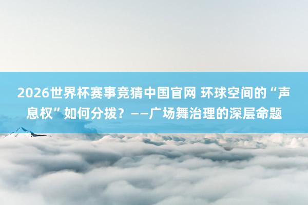 2026世界杯赛事竞猜中国官网 环球空间的“声息权”如何分拨？——广场舞治理的深层命题