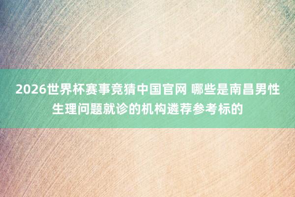 2026世界杯赛事竞猜中国官网 哪些是南昌男性生理问题就诊的机构遴荐参考标的