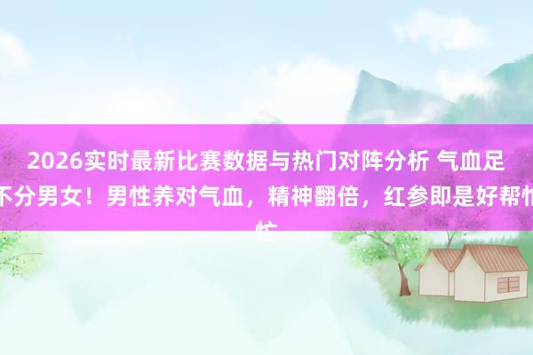 2026实时最新比赛数据与热门对阵分析 气血足不分男女！男性养对气血，精神翻倍，红参即是好帮忙