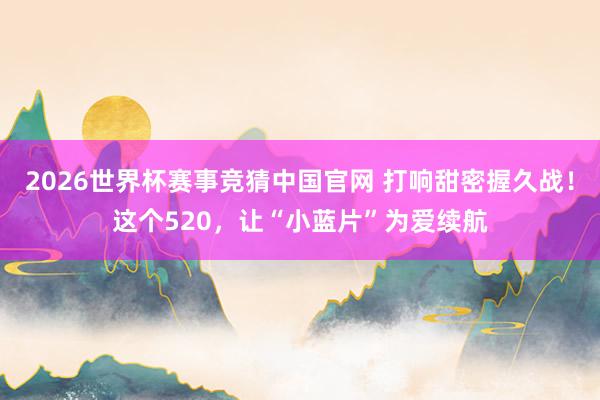 2026世界杯赛事竞猜中国官网 打响甜密握久战！这个520，让“小蓝片”为爱续航