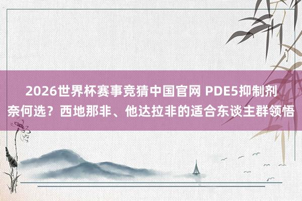 2026世界杯赛事竞猜中国官网 PDE5抑制剂奈何选？西地那非、他达拉非的适合东谈主群领悟