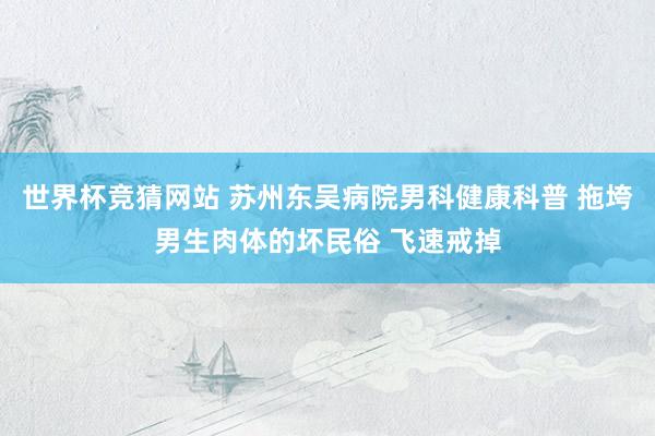 世界杯竞猜网站 苏州东吴病院男科健康科普 拖垮男生肉体的坏民俗 飞速戒掉