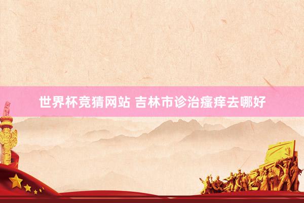 世界杯竞猜网站 吉林市诊治瘙痒去哪好