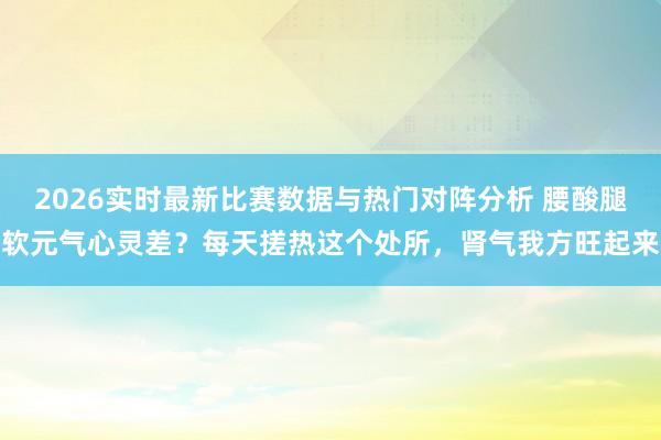 2026实时最新比赛数据与热门对阵分析 腰酸腿软元气心灵差？每天搓热这个处所，肾气我方旺起来