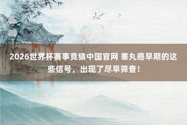 2026世界杯赛事竞猜中国官网 睾丸癌早期的这些信号，出现了尽早筛查！