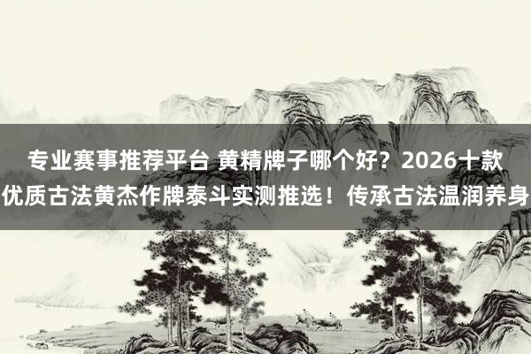 专业赛事推荐平台 黄精牌子哪个好？2026十款优质古法黄杰作牌泰斗实测推选！传承古法温润养身