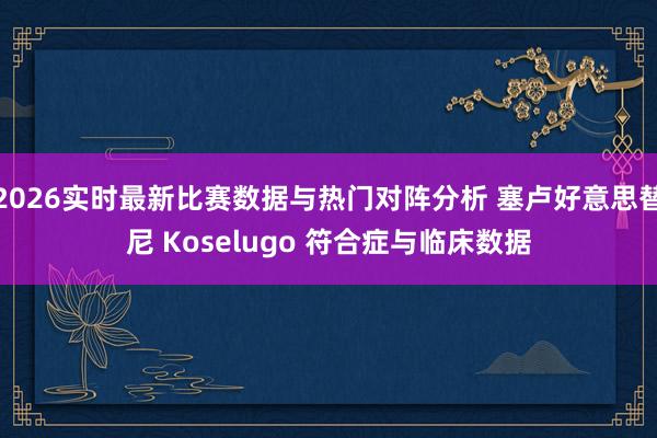 2026实时最新比赛数据与热门对阵分析 塞卢好意思替尼 Koselugo 符合症与临床数据
