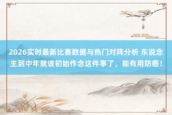 2026实时最新比赛数据与热门对阵分析 东说念主到中年就该初始作念这件事了，能有用防癌！