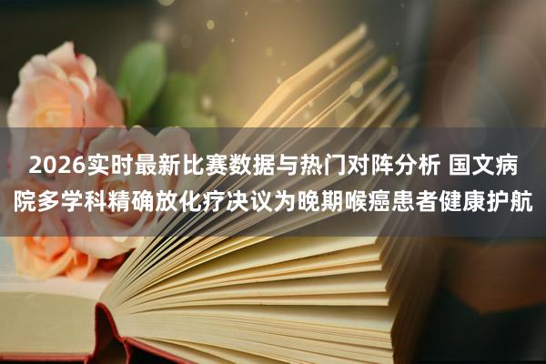 2026实时最新比赛数据与热门对阵分析 国文病院多学科精确放化疗决议为晚期喉癌患者健康护航