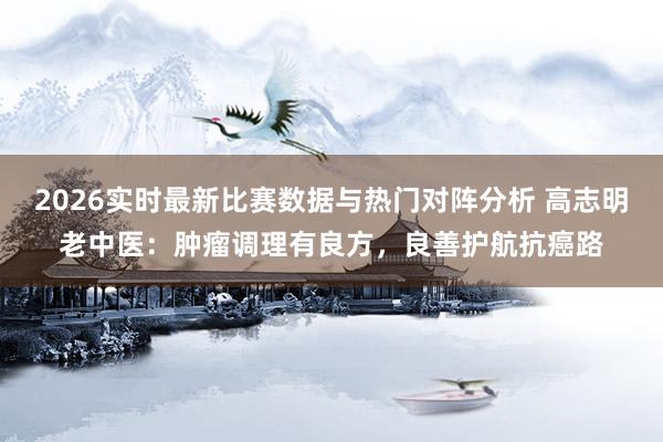 2026实时最新比赛数据与热门对阵分析 高志明老中医：肿瘤调理有良方，良善护航抗癌路
