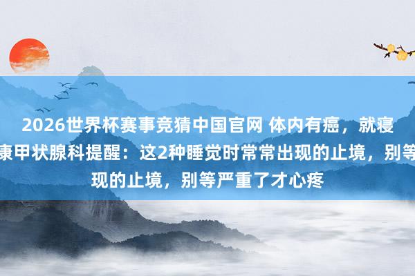 2026世界杯赛事竞猜中国官网 体内有癌，就寝知谈！西安甲康甲状腺科提醒：这2种睡觉时常常出现的止境，别等严重了才心疼
