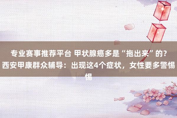 专业赛事推荐平台 甲状腺癌多是“拖出来”的？西安甲康群众辅导：出现这4个症状，女性要多警惕