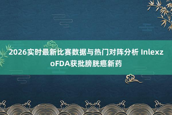 2026实时最新比赛数据与热门对阵分析 InlexzoFDA获批膀胱癌新药