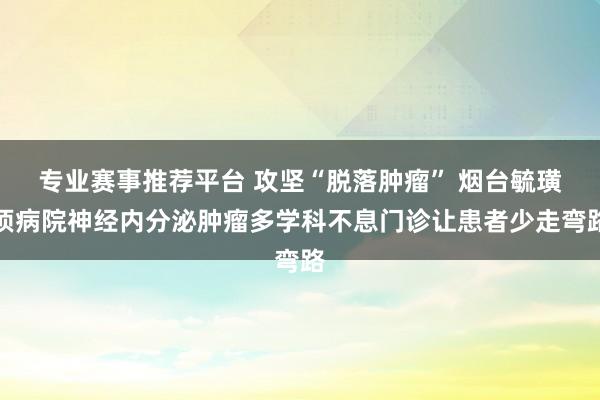 专业赛事推荐平台 攻坚“脱落肿瘤” 烟台毓璜顶病院神经内分泌肿瘤多学科不息门诊让患者少走弯路