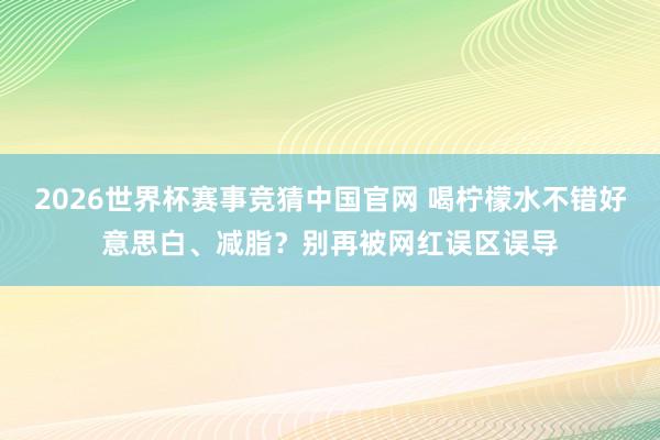 2026世界杯赛事竞猜中国官网 喝柠檬水不错好意思白、减脂？别再被网红误区误导