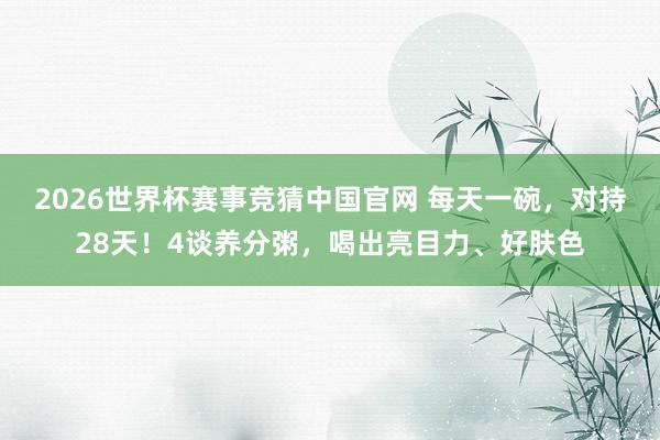 2026世界杯赛事竞猜中国官网 每天一碗，对持28天！4谈养分粥，喝出亮目力、好肤色