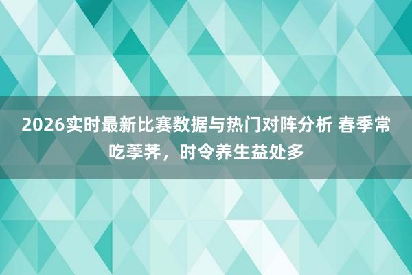 2026实时最新比赛数据与热门对阵分析 春季常吃荸荠，时令养生益处多