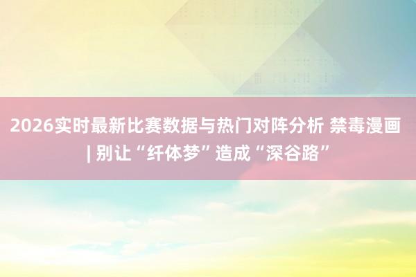 2026实时最新比赛数据与热门对阵分析 禁毒漫画 | 别让“纤体梦”造成“深谷路”