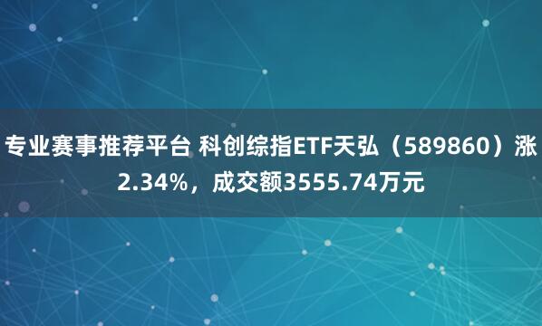 专业赛事推荐平台 科创综指ETF天弘（589860）涨2.34%，成交额3555.74万元