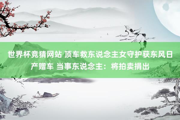 世界杯竞猜网站 顶车救东说念主女守护获东风日产赠车 当事东说念主：将拍卖捐出