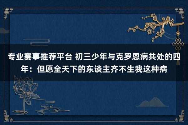 专业赛事推荐平台 初三少年与克罗恩病共处的四年：但愿全天下的东谈主齐不生我这种病