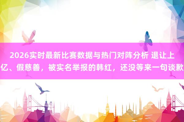 2026实时最新比赛数据与热门对阵分析 退让上亿、假慈善，被实名举报的韩红，还没等来一句谈歉