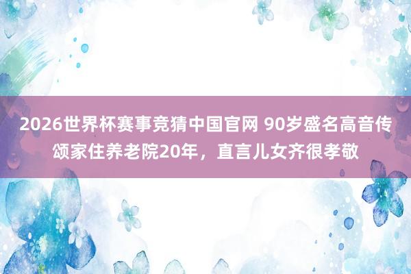 2026世界杯赛事竞猜中国官网 90岁盛名高音传颂家住养老院20年，直言儿女齐很孝敬