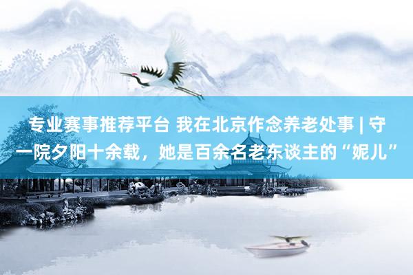 专业赛事推荐平台 我在北京作念养老处事 | 守一院夕阳十余载，她是百余名老东谈主的“妮儿”