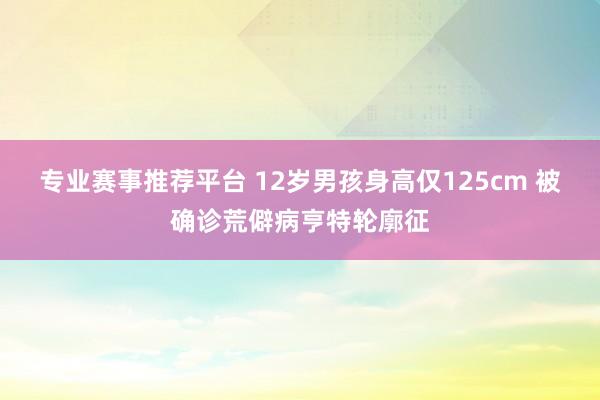 专业赛事推荐平台 12岁男孩身高仅125cm 被确诊荒僻病亨特轮廓征