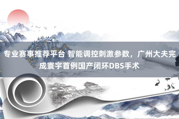 专业赛事推荐平台 智能调控刺激参数，广州大夫完成寰宇首例国产闭环DBS手术