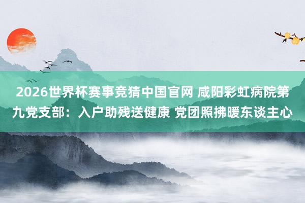 2026世界杯赛事竞猜中国官网 咸阳彩虹病院第九党支部：入户助残送健康 党团照拂暖东谈主心