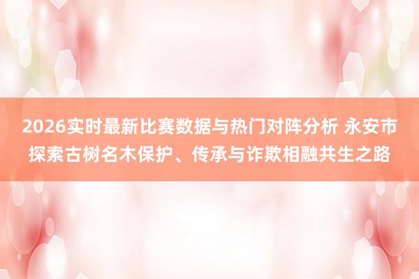 2026实时最新比赛数据与热门对阵分析 永安市探索古树名木保护、传承与诈欺相融共生之路