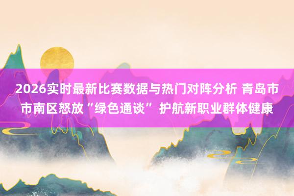 2026实时最新比赛数据与热门对阵分析 青岛市市南区怒放“绿色通谈” 护航新职业群体健康
