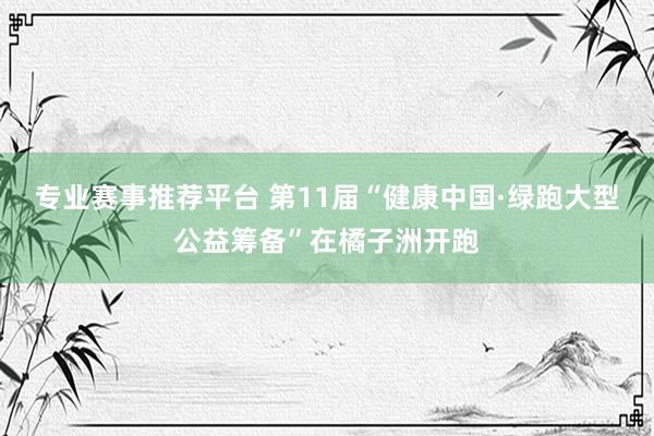 专业赛事推荐平台 第11届“健康中国·绿跑大型公益筹备”在橘子洲开跑