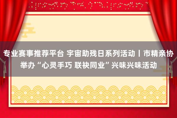 专业赛事推荐平台 宇宙助残日系列活动丨市精亲协举办“心灵手巧 联袂同业”兴味兴味活动