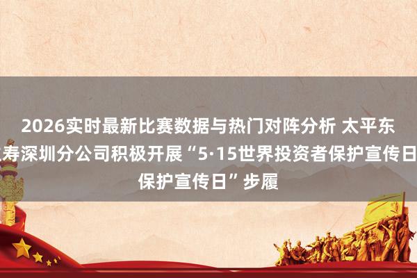 2026实时最新比赛数据与热门对阵分析 太平东说念主寿深圳分公司积极开展“5·15世界投资者保护宣传日”步履