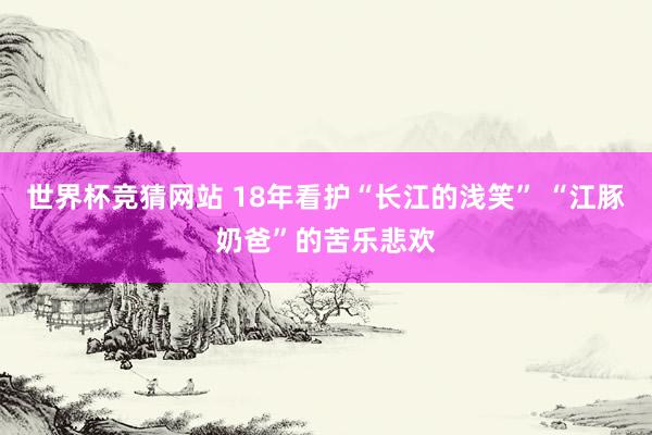 世界杯竞猜网站 18年看护“长江的浅笑” “江豚奶爸”的苦乐悲欢