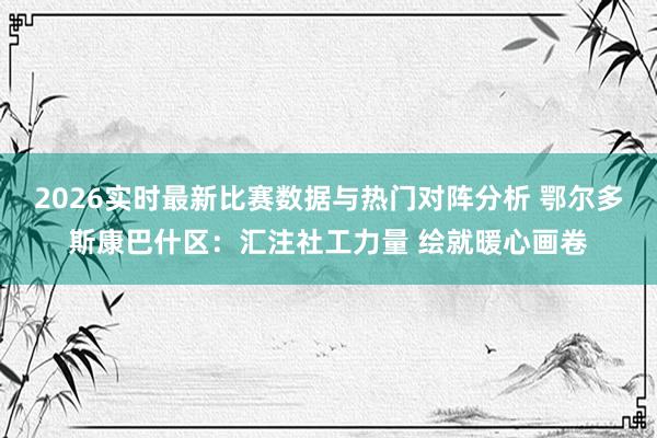 2026实时最新比赛数据与热门对阵分析 鄂尔多斯康巴什区：汇注社工力量 绘就暖心画卷
