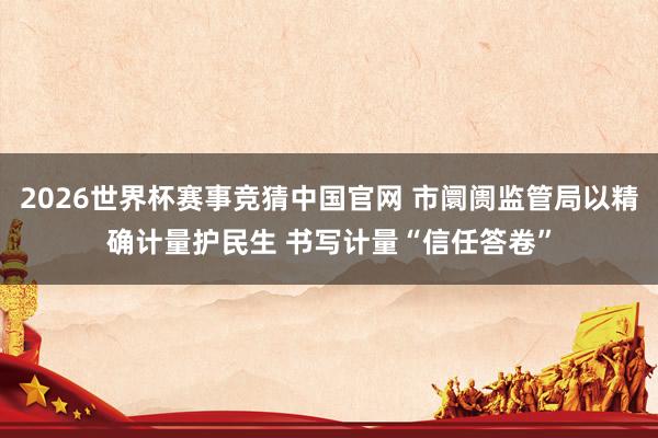 2026世界杯赛事竞猜中国官网 市阛阓监管局以精确计量护民生 书写计量“信任答卷”