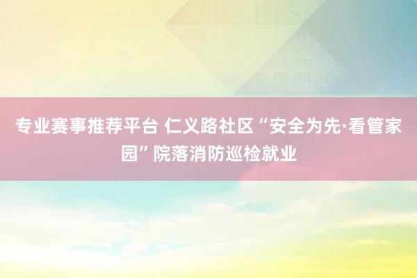 专业赛事推荐平台 仁义路社区“安全为先·看管家园”院落消防巡检就业