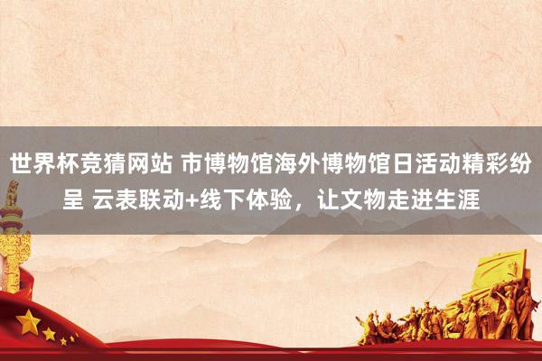 世界杯竞猜网站 市博物馆海外博物馆日活动精彩纷呈 云表联动+线下体验，让文物走进生涯