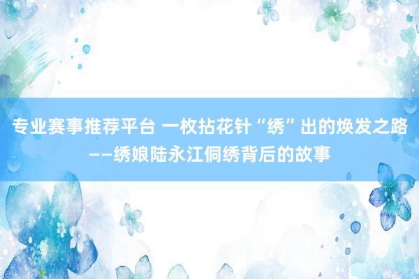 专业赛事推荐平台 一枚拈花针“绣”出的焕发之路——绣娘陆永江侗绣背后的故事