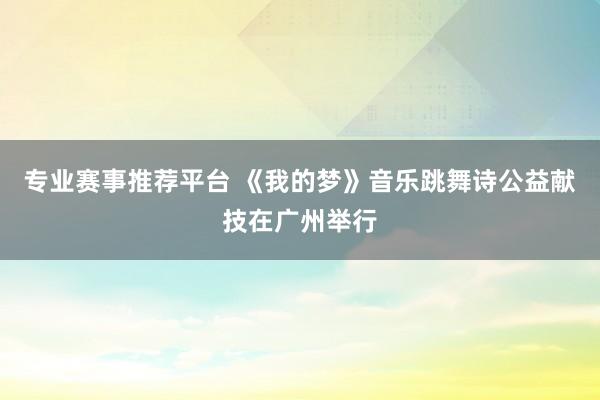 专业赛事推荐平台 《我的梦》音乐跳舞诗公益献技在广州举行