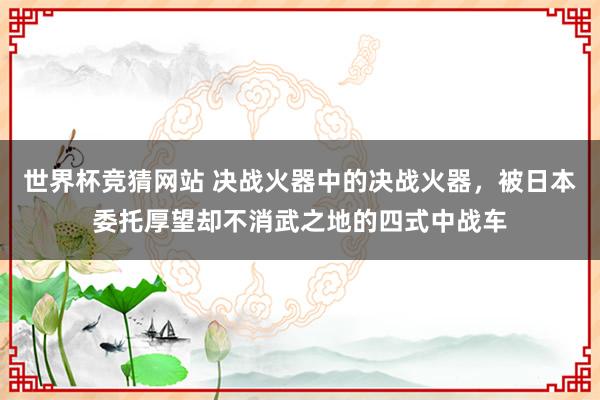 世界杯竞猜网站 决战火器中的决战火器，被日本委托厚望却不消武之地的四式中战车